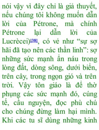 nói vậy vì đây chỉ là giả thuyết,
nếu chúng tôi không muốn dẫn
lời của Pétrone, mà chính
Pétrone lại dẫn lời của
Lucrècei)[38], có vẻ như “sự sợ
hãi đã tạo nên các thần linh”: sợ
những sức mạnh ẩn náu trong
lòng đất, dòng sông, dưới biển,
trên cây, trong ngọn gió và trên
trời. Vậy tôn giáo là để thờ
phụng các sức mạnh đó, cúng
tế, cầu nguyện, đọc phù chú
cho chúng đừng làm hại mình.
Khi các tu sĩ dùng những kinh
 
