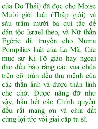 của Do Thái) đã đọc cho Moise
Mười giới luật (Thập giới) và
sáu trăm mười ba qui tắc để
dân tộc Israel theo, và Nữ thần
Egérie đã truyền cho Numa
Pompilius luật của La Mã. Các
mục sư Ki Tô giáo hay ngoại
đạo đều bảo rằng các vua chúa
trên cõi trần đều thụ mệnh của
các thần linh và được thần linh
che chở. Được nâng đỡ như
vậy, hầu hết các Chính quyền
đều rất mang ơn và chia đất
cùng lợi tức với giai cấp tu sĩ.
 