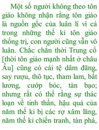 Một số người không theo tôn
giáo không nhận rằng tôn giáo
là nguồn gốc của luân lí vì cả
trong những thế kỉ tôn giáo
thống trị, con người cũng vẫn vô
luân. Chắc chắn thời Trung cổ
[thời tôn giáo mạnh nhất ở châu
Âu] cũng có cái tệ dâm đãng,
say rượu, thô tục, tham lam, bất
lương, cướp bóc, tàn bạo;
nhưng rất có thể rằng sự thác
loạn về tinh thần, hậu quả của
năm thế kỉ bị các rợ xâm lăng,
năm thế kỉ chiến tranh, tàn phá,
 