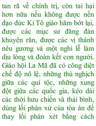 tan rã về chính trị, còn tai hại
hơn nữa nếu không được nền
đạo đức Ki Tô giáo hãm bớt lại,
được các mục sư đăng đàn
khuyên răn, được các vị thánh
nêu gương và một nghi lễ làm
dịu lòng và đoàn kết con người.
Giáo hội La Mã đã có công diệt
chế độ nô lệ, những thù nghịch
giữa các quí tộc, những xung
đột giữa các quốc gia, kéo dài
các thời hưu chiến và thái bình,
dùng lối phán xử của tòa án để
thay lối phán xét bằng cách
 