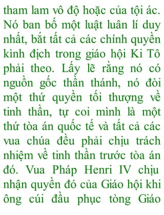 tham lam vô độ hoặc của tội ác.
Nó ban bố một luật luân lí duy
nhất, bắt tất cả các chính quyền
kình địch trong giáo hội Ki Tô
phải theo. Lấy lẽ rằng nó có
nguồn gốc thần thánh, nó đòi
một thứ quyền tối thượng về
tinh thần, tự coi mình là một
thứ tòa án quốc tế và tất cả các
vua chúa đều phải chịu trách
nhiệm về tinh thần trước tòa án
đó. Vua Pháp Henri IV chịu
nhận quyền đó của Giáo hội khi
ông cúi đầu phục tòng Giáo
 