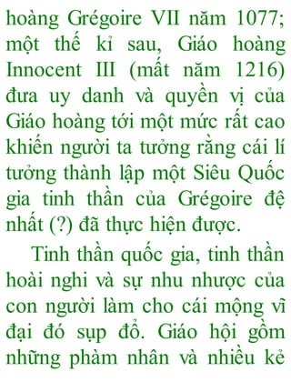 hoàng Grégoire VII năm 1077;
một thế kỉ sau, Giáo hoàng
Innocent III (mất năm 1216)
đưa uy danh và quyền vị của
Giáo hoàng tới một mức rất cao
khiến người ta tưởng rằng cái lí
tưởng thành lập một Siêu Quốc
gia tinh thần của Grégoire đệ
nhất (?) đã thực hiện được.
Tinh thần quốc gia, tinh thần
hoài nghi và sự nhu nhược của
con người làm cho cái mộng vĩ
đại đó sụp đổ. Giáo hội gồm
những phàm nhân và nhiều kẻ
 