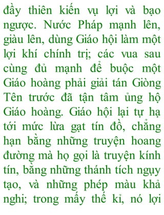 đầy thiên kiến vụ lợi và bạo
ngược. Nước Pháp mạnh lên,
giàu lên, dùng Giáo hội làm một
lợi khí chính trị; các vua sau
cùng đủ mạnh để buộc một
Giáo hoàng phải giải tán Giòng
Tên trước đã tận tâm ủng hộ
Giáo hoàng. Giáo hội lại tự hạ
tới mức lừa gạt tín đồ, chẳng
hạn bằng những truyện hoang
đường mà họ gọi là truyện kính
tín, bằng những thánh tích ngụy
tạo, và những phép màu khả
nghi; trong mấy thế kỉ, nó lợi
 