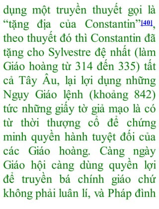 dụng một truyền thuyết gọi là
“tặng địa của Constantin”[40],
theo thuyết đó thì Constantin đã
tặng cho Sylvestre đệ nhất (làm
Giáo hoàng từ 314 đến 335) tất
cả Tây Âu, lại lợi dụng những
Ngụy Giáo lệnh (khoảng 842)
tức những giấy tờ giả mạo là có
từ thời thượng cổ để chứng
minh quyền hành tuyệt đối của
các Giáo hoàng. Càng ngày
Giáo hội càng dùng quyền lợi
để truyền bá chính giáo chứ
không phải luân lí, và Pháp đình
 