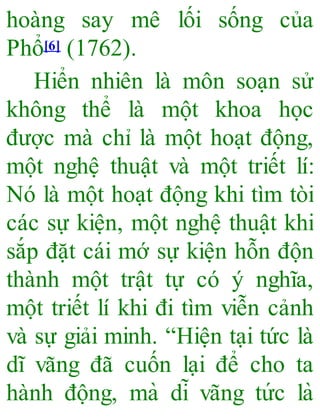 hoàng say mê lối sống của
Phổ[6] (1762).
Hiển nhiên là môn soạn sử
không thể là một khoa học
được mà chỉ là một hoạt động,
một nghệ thuật và một triết lí:
Nó là một hoạt động khi tìm tòi
các sự kiện, một nghệ thuật khi
sắp đặt cái mớ sự kiện hỗn độn
thành một trật tự có ý nghĩa,
một triết lí khi đi tìm viễn cảnh
và sự giải minh. “Hiện tại tức là
dĩ vãng đã cuốn lại để cho ta
hành động, mà dĩ vãng tức là
 