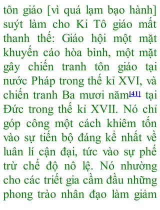 tôn giáo [vì quá lạm bạo hành]
suýt làm cho Ki Tô giáo mất
thanh thế: Giáo hội một mặt
khuyến cáo hòa bình, một mặt
gây chiến tranh tôn giáo tại
nước Pháp trong thế kỉ XVI, và
chiến tranh Ba mươi năm[41] tại
Đức trong thế kỉ XVII. Nó chỉ
góp công một cách khiêm tốn
vào sự tiến bộ đáng kể nhất về
luân lí cận đại, tức vào sự phế
trừ chế độ nô lệ. Nó nhường
cho các triết gia cầm đầu những
phong trào nhân đạo làm giảm
 