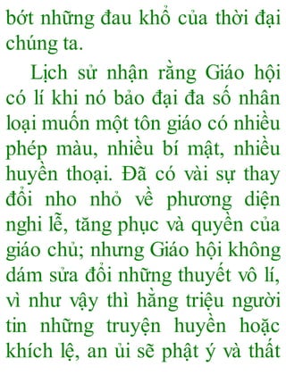 bớt những đau khổ của thời đại
chúng ta.
Lịch sử nhận rằng Giáo hội
có lí khi nó bảo đại đa số nhân
loại muốn một tôn giáo có nhiều
phép màu, nhiều bí mật, nhiều
huyền thoại. Đã có vài sự thay
đổi nho nhỏ về phương diện
nghi lễ, tăng phục và quyền của
giáo chủ; nhưng Giáo hội không
dám sửa đổi những thuyết vô lí,
vì như vậy thì hằng triệu người
tin những truyện huyền hoặc
khích lệ, an ủi sẽ phật ý và thất
 