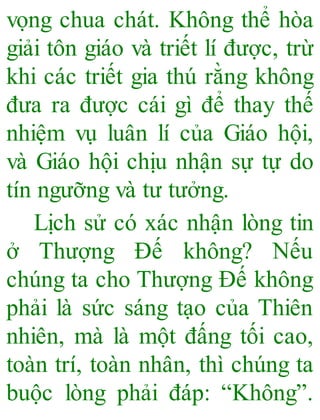 vọng chua chát. Không thể hòa
giải tôn giáo và triết lí được, trừ
khi các triết gia thú rằng không
đưa ra được cái gì để thay thế
nhiệm vụ luân lí của Giáo hội,
và Giáo hội chịu nhận sự tự do
tín ngưỡng và tư tưởng.
Lịch sử có xác nhận lòng tin
ở Thượng Đế không? Nếu
chúng ta cho Thượng Đế không
phải là sức sáng tạo của Thiên
nhiên, mà là một đấng tối cao,
toàn trí, toàn nhân, thì chúng ta
buộc lòng phải đáp: “Không”.
 