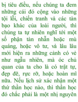 bị tiêu điều, nếu chúng ta đem
những cái đó cộng vào những
tội lỗi, chiến tranh và các tàn
bạo khác của loài người, thì
chúng ta tự nhiên nghĩ tới một
số phận tàn nhẫn hoặc mù
quáng, hoặc vô tư, và lâu lâu
mới hiện ra những cảnh có vẻ
như ngẫu nhiên, mà óc chủ
quan của ta cho là có trật tự,
đẹp đẽ, rực rỡ, hoặc hoàn mĩ
nữa. Nếu lịch sử xác nhận một
thứ thần học nào, thì thần học
đó chắc phải là một nhị nguyên
 
