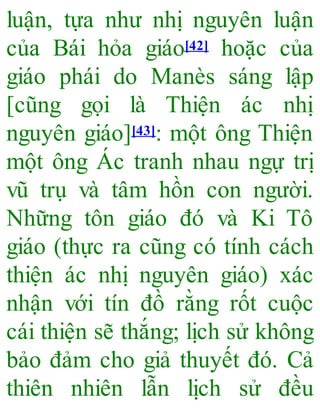 luận, tựa như nhị nguyên luận
của Bái hỏa giáo[42] hoặc của
giáo phái do Manès sáng lập
[cũng gọi là Thiện ác nhị
nguyên giáo][43]: một ông Thiện
một ông Ác tranh nhau ngự trị
vũ trụ và tâm hồn con người.
Những tôn giáo đó và Ki Tô
giáo (thực ra cũng có tính cách
thiện ác nhị nguyên giáo) xác
nhận với tín đồ rằng rốt cuộc
cái thiện sẽ thắng; lịch sử không
bảo đảm cho giả thuyết đó. Cả
thiên nhiên lẫn lịch sử đều
 