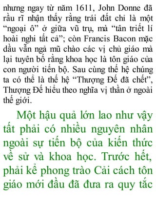nhưng ngay từ năm 1611, John Donne đã
rầu rĩ nhận thấy rằng trái đất chỉ là một
“ngoại ô” ở giữa vũ trụ, mà “tân triết lí
hoài nghi tất cả”; còn Francis Bacon mặc
dầu vẫn ngả mũ chào các vị chủ giáo mà
lại tuyên bố rằng khoa học là tôn giáo của
con người tiến bộ. Sau cùng thế hệ chúng
ta có thể là thế hệ “Thượng Đế đã chết”,
Thượng Đế hiểu theo nghĩa vị thần ở ngoài
thế giới.
Một hậu quả lớn lao như vậy
tất phải có nhiều nguyên nhân
ngoài sự tiến bộ của kiến thức
về sử và khoa học. Trước hết,
phải kể phong trào Cải cách tôn
giáo mới đầu đã đưa ra quy tắc
 