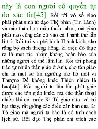 này là con người có quyền tự
do xác tín[45]. Rồi tới vô số giáo
phái phát sinh từ đạo Thệ phản (Tin Lành)
và các thần học mâu thuẫn nhau, mà giáo
phái nào cũng căn cứ vào cả Thánh thư lẫn
lí trí. Rồi tới sự phê bình Thánh kinh, cho
rằng bộ sách thiêng liêng, kì diệu đó thực
ra là một tác phẩm không hoàn hảo của
những người có thể lầm lẫn. Rồi tới phong
trào tự nhiên thần giáo ở Anh, cho tôn giáo
chỉ là một sự tín ngưỡng mơ hồ một vị
Thượng Đế không khác Thiên nhiên là
bao[46]. Rồi người ta lần lần phát giác
được các tôn giáo khác, mà các thần thoại
nhiều khi có trước Ki Tô giáo nữa, và tai
hại thay, rất giống các điều căn bản của Ki
Tô giáo mà người ta bảo là có tính cách
lịch sử. Rồi đạo Thệ phản chỉ trích các
 