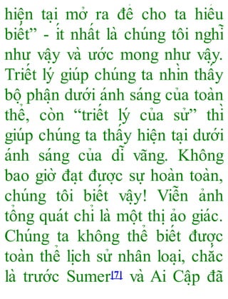 hiê ̣n ta ̣i mở ra để cho ta hiểu
biết” - ít nhất là chúng tôi nghĩ
như vâ ̣y và ước mong như vâ ̣y.
Triết lý giúp chúng ta nhìn thấy
bô ̣phâ ̣n dưới ánh sáng của toàn
thể, còn “triết lý của sử” thì
giúp chúng ta thấy hiê ̣n ta ̣i dưới
ánh sáng của dĩ vãng. Không
bao giờ đa ̣t đươ ̣c sự hoàn toàn,
chúng tôi biết vâ ̣y! Viễn ảnh
tổng quát chỉ là mô ̣t thi ̣ảo giác.
Chúng ta không thể biết đươ ̣c
toàn thể li ̣ch sử nhân loa ̣i, chắc
là trước Sumer[7] và Ai Câ ̣p đã
 