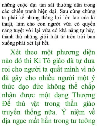 những cuộc đại tàn sát thường dân trong
các chiến tranh hiện đại. Sau cùng chúng
ta phải kể những thắng lợi lớn lao của kĩ
thuật, làm cho con người vừa có quyền
năng tuyệt vời lại vừa có khả năng tự hủy,
thành thử những giới luật từ trên trời ban
xuống phải xét lại hết.
Xét theo một phương diện
nào đó thì Ki Tô giáo đã tự đưa
roi cho người ta quất mình vì nó
đã gây cho nhiều người một ý
thức đạo đức không thể chấp
nhận được một dạng Thượng
Đế thù vặt trong thần giáo
truyền thống nữa. Ý niệm về
địa ngục mất hẳn trong tư tưởng
 