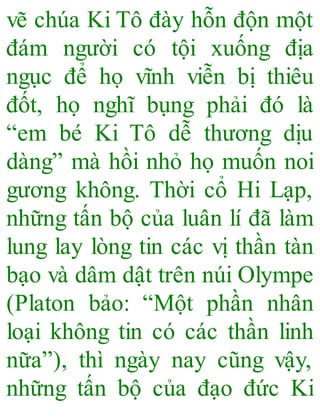 vẽ chúa Ki Tô đày hỗn độn một
đám người có tội xuống địa
ngục để họ vĩnh viễn bị thiêu
đốt, họ nghĩ bụng phải đó là
“em bé Ki Tô dễ thương dịu
dàng” mà hồi nhỏ họ muốn noi
gương không. Thời cổ Hi Lạp,
những tấn bộ của luân lí đã làm
lung lay lòng tin các vị thần tàn
bạo và dâm dật trên núi Olympe
(Platon bảo: “Một phần nhân
loại không tin có các thần linh
nữa”), thì ngày nay cũng vậy,
những tấn bộ của đạo đức Ki
 