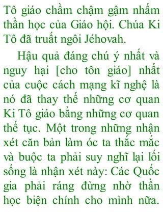 Tô giáo chầm chậm gậm nhấm
thần học của Giáo hội. Chúa Ki
Tô đã truất ngôi Jéhovah.
Hậu quả đáng chú ý nhất và
nguy hại [cho tôn giáo] nhất
của cuộc cách mạng kĩ nghệ là
nó đã thay thế những cơ quan
Ki Tô giáo bằng những cơ quan
thế tục. Một trong những nhận
xét căn bản làm óc ta thắc mắc
và buộc ta phải suy nghĩ lại lối
sống là nhận xét này: Các Quốc
gia phải ráng đừng nhờ thần
học biện chính cho mình nữa.
 