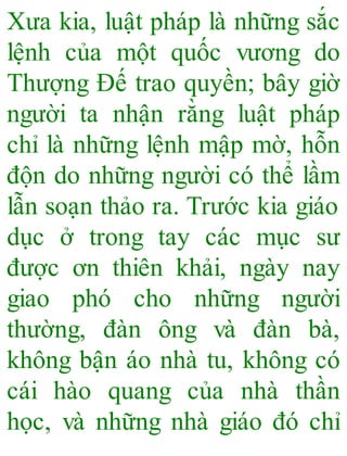 Xưa kia, luật pháp là những sắc
lệnh của một quốc vương do
Thượng Đế trao quyền; bây giờ
người ta nhận rằng luật pháp
chỉ là những lệnh mập mờ, hỗn
độn do những người có thể lầm
lẫn soạn thảo ra. Trước kia giáo
dục ở trong tay các mục sư
được ơn thiên khải, ngày nay
giao phó cho những người
thường, đàn ông và đàn bà,
không bận áo nhà tu, không có
cái hào quang của nhà thần
học, và những nhà giáo đó chỉ
 
