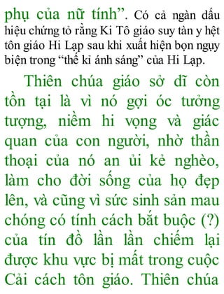 phụ của nữ tính”. Có cả ngàn dấu
hiệu chứng tỏ rằng Ki Tô giáo suy tàn y hệt
tôn giáo Hi Lạp sau khi xuất hiện bọn ngụy
biện trong “thế kỉ ánh sáng” của Hi Lạp.
Thiên chúa giáo sở dĩ còn
tồn tại là vì nó gợi óc tưởng
tượng, niềm hi vọng và giác
quan của con người, nhờ thần
thoại của nó an ủi kẻ nghèo,
làm cho đời sống của họ đẹp
lên, và cũng vì sức sinh sản mau
chóng có tính cách bắt buộc (?)
của tín đồ lần lần chiếm lại
được khu vực bị mất trong cuộc
Cải cách tôn giáo. Thiên chúa
 
