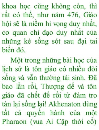 khoa học cũng không còn, thì
rất có thể, như năm 476, Giáo
hội sẽ là niềm hi vọng duy nhất,
cơ quan chỉ đạo duy nhất của
những kẻ sống sót sau đại tai
biến đó.
Một trong những bài học của
lịch sử là tôn giáo có nhiều đời
sống và vẫn thường tái sinh. Đã
bao lần rồi, Thượng đế và tôn
giáo đã chết để rồi từ đám tro
tàn lại sống lại! Akhenaton dùng
tất cả quyền hành của một
Pharaon (vua Ai Cập thời cổ)
 