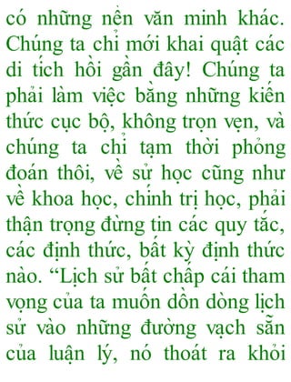 có những nền văn minh khác.
Chúng ta chỉ mới khai quâ ̣t các
di tích hồi gần đây! Chúng ta
phải làm viê ̣c bằng những kiến
thức cu ̣c bô ̣, không tro ̣n ve ̣n, và
chúng ta chỉ ta ̣m thời phỏng
đoán thôi, về sử ho ̣c cũng như
về khoa ho ̣c, chính tri ̣ho ̣c, phải
thâ ̣n tro ̣ng đừng tin các quy tắc,
các đi ̣nh thức, bất kỳ đi ̣nh thức
nào. “Li ̣ch sử bất chấp cái tham
vo ̣ng của ta muốn dồn dòng li ̣ch
sử vào những đường va ̣ch sẵn
của luâ ̣n lý, nó thoát ra khỏi
 