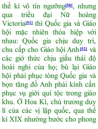 thế kỉ vô tín ngưỡng[50], nhưng
qua triều đại Nữ hoàng
Victoria[51] thì Quốc gia và Giáo
hội mặc nhiên thỏa hiệp với
nhau: Quốc gia chịu duy trì,
chu cấp cho Giáo hội Anh[52] và
các giớ thức chịu giấu thái độ
hoài nghi của họ; bù lại Giáo
hội phải phục tòng Quốc gia và
bọn tăng đồ Anh phải kính cẩn
phục vụ giới quí tộc trong giáo
khu. Ở Hoa Kì, chủ trương duy
lí của các vị lập quốc, qua thế
kỉ XIX nhường bước cho phong
 
