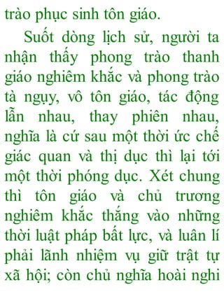 trào phục sinh tôn giáo.
Suốt dòng lịch sử, người ta
nhận thấy phong trào thanh
giáo nghiêm khắc và phong trào
tà ngụy, vô tôn giáo, tác động
lẫn nhau, thay phiên nhau,
nghĩa là cứ sau một thời ức chế
giác quan và thị dục thì lại tới
một thời phóng dục. Xét chung
thì tôn giáo và chủ trương
nghiêm khắc thắng vào những
thời luật pháp bất lực, và luân lí
phải lãnh nhiệm vụ giữ trật tự
xã hội; còn chủ nghĩa hoài nghi
 