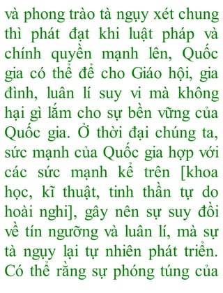 và phong trào tà ngụy xét chung
thì phát đạt khi luật pháp và
chính quyền mạnh lên, Quốc
gia có thể để cho Giáo hội, gia
đình, luân lí suy vi mà không
hại gì lắm cho sự bền vững của
Quốc gia. Ở thời đại chúng ta,
sức mạnh của Quốc gia hợp với
các sức mạnh kể trên [khoa
học, kĩ thuật, tinh thần tự do
hoài nghi], gây nên sự suy đồi
về tín ngưỡng và luân lí, mà sự
tà ngụy lại tự nhiên phát triển.
Có thể rằng sự phóng túng của
 