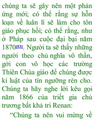 chúng ta sẽ gây nên một phản
ứng mới; có thể rằng sự hỗn
loạn về luân lí sẽ làm cho tôn
giáo phục hồi; có thể rằng, như
ở Pháp sau cuộc đại bại năm
1870[53]. Người ta sẽ thấy những
người theo chủ nghĩa vô thần,
gởi con vô học các trường
Thiên Chúa giáo để chúng được
kỉ luật của tín ngưỡng rèn cho.
Chúng ta hãy nghe lời kêu gọi
năm 1866 của triết gia chủ
trương bất khả tri Renan:
“Chúng ta nên vui mừng về
 