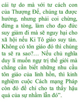 cái tự do mà với tư cách con
của Thượng Đế, chúng ta được
hưởng, nhưng phải coi chừng,
đừng a tòng, làm cho đạo đức
suy giảm đi mà sẽ nguy hại cho
xã hội nếu Ki Tô giáo suy tàn.
Không có tôn giáo đó thì chúng
ta sẽ ra sao?… Nếu chủ nghĩa
duy lí muốn ngự trị thế giới mà
chẳng cần biết những nhu cầu
tôn giáo của linh hồn, thì kinh
nghiệm cuộc Cách mạng Pháp
còn đó để chỉ cho ta thấy hậu
quả của sự nhầm lẫn đó”.
 