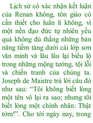 Lịch sử có xác nhận kết luận
của Renan không, tôn giáo có
cần thiết cho luân lí không, vì
một nền đạo đức tự nhiên yếu
quá không đủ thắng những bản
năng tiềm tàng dưới cái lớp sơn
văn minh và lâu lâu lại biểu lộ
trong những mộng tưởng, tội lỗi
và chiến tranh của chúng ta.
Joseph de Maistre trả lời câu đó
như sau: “Tôi không biết lòng
một tên vô lại ra sao; nhưng tôi
biết lòng một chính nhân: Thật
tởm!”. Cho tới ngày nay, trong
 