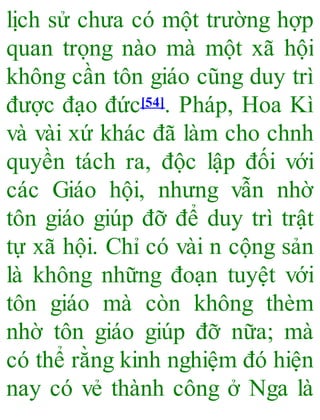 lịch sử chưa có một trường hợp
quan trọng nào mà một xã hội
không cần tôn giáo cũng duy trì
được đạo đức[54]. Pháp, Hoa Kì
và vài xứ khác đã làm cho chnh
quyền tách ra, độc lập đối với
các Giáo hội, nhưng vẫn nhờ
tôn giáo giúp đỡ để duy trì trật
tự xã hội. Chỉ có vài n cộng sản
là không những đoạn tuyệt với
tôn giáo mà còn không thèm
nhờ tôn giáo giúp đỡ nữa; mà
có thể rằng kinh nghiệm đó hiện
nay có vẻ thành công ở Nga là
 
