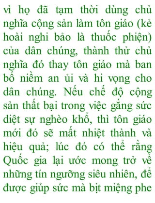 vì họ đã tạm thời dùng chủ
nghĩa cộng sản làm tôn giáo (kẻ
hoài nghi bảo là thuốc phiện)
của dân chúng, thành thử chủ
nghĩa đó thay tôn giáo mà ban
bố niềm an ủi và hi vọng cho
dân chúng. Nếu chế độ cộng
sản thất bại trong việc gắng sức
diệt sự nghèo khổ, thì tôn giáo
mới đó sẽ mất nhiệt thành và
hiệu quả; lúc đó có thể rằng
Quốc gia lại ước mong trở về
những tín ngưỡng siêu nhiên, để
được giúp sức mà bịt miệng phe
 