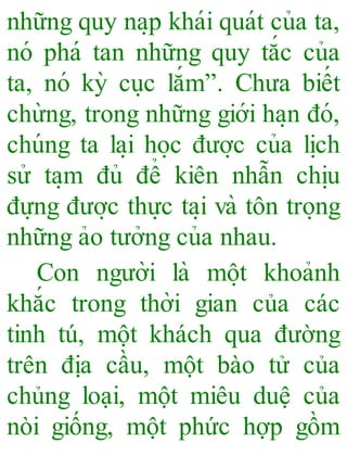 những quy na ̣p khái quát của ta,
nó phá tan những quy tắc của
ta, nó kỳ cu ̣c lắm”. Chưa biết
chừng, trong những giới ha ̣n đó,
chúng ta la ̣i ho ̣c đươ ̣c của li ̣ch
sử ta ̣m đủ để kiên nhẫn chi ̣u
đựng đươ ̣c thực ta ̣i và tôn tro ̣ng
những ảo tưởng của nhau.
Con người là mô ̣t khoảnh
khắc trong thời gian của các
tinh tú, một khách qua đường
trên địa cầu, một bào tử của
chủng loại, một miêu duệ của
nòi giống, một phức hợp gồm
 