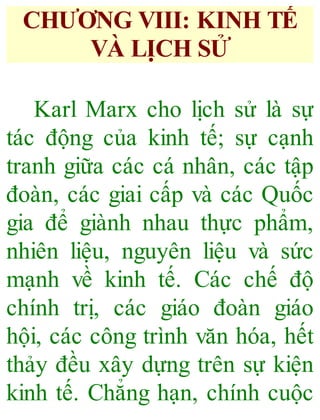 CHƯƠNG VIII: KINH TẾ
VÀ LỊCH SỬ
Karl Marx cho lịch sử là sự
tác động của kinh tế; sự cạnh
tranh giữa các cá nhân, các tập
đoàn, các giai cấp và các Quốc
gia để giành nhau thực phẩm,
nhiên liệu, nguyên liệu và sức
mạnh về kinh tế. Các chế độ
chính trị, các giáo đoàn giáo
hội, các công trình văn hóa, hết
thảy đều xây dựng trên sự kiện
kinh tế. Chẳng hạn, chính cuộc
 