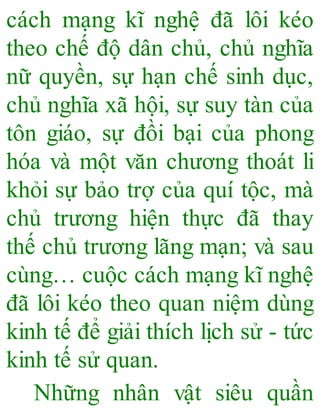 cách mạng kĩ nghệ đã lôi kéo
theo chế độ dân chủ, chủ nghĩa
nữ quyền, sự hạn chế sinh dục,
chủ nghĩa xã hội, sự suy tàn của
tôn giáo, sự đồi bại của phong
hóa và một văn chương thoát li
khỏi sự bảo trợ của quí tộc, mà
chủ trương hiện thực đã thay
thế chủ trương lãng mạn; và sau
cùng… cuộc cách mạng kĩ nghệ
đã lôi kéo theo quan niệm dùng
kinh tế để giải thích lịch sử - tức
kinh tế sử quan.
Những nhân vật siêu quần
 