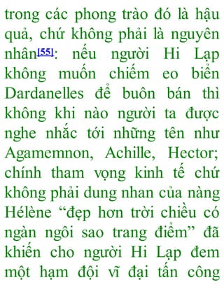 trong các phong trào đó là hậu
quả, chứ không phải là nguyên
nhân[55]: nếu người Hi Lạp
không muốn chiếm eo biển
Dardanelles để buôn bán thì
không khi nào người ta được
nghe nhắc tới những tên như
Agamemnon, Achille, Hector;
chính tham vọng kinh tế chứ
không phải dung nhan của nàng
Hélène “đẹp hơn trời chiều có
ngàn ngôi sao trang điểm” đã
khiến cho người Hi Lạp đem
một hạm đội vĩ đại tấn công
 