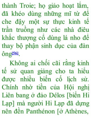 thành Troie; họ giảo hoạt lắm,
đã khéo dùng những mĩ từ để
che đậy một sự thực kinh tế
trần truồng như các nhà điêu
khắc thượng cổ dùng lá nho để
thay bộ phận sinh dục của đàn
ông[56].
Không ai chối cãi rằng kinh
tế sử quan giảng cho ta hiểu
được nhiều biến cố lịch sử.
Chính nhờ tiền của Hội nghị
Liên bang ở đảo Délos [biển Hi
Lạp] mà người Hi Lạp đã dựng
nên đền Panthénon [ở Athènes,
 