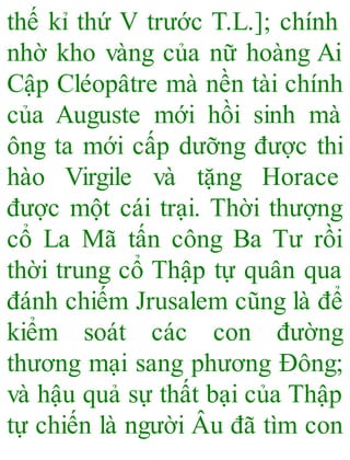 thế kỉ thứ V trước T.L.]; chính
nhờ kho vàng của nữ hoàng Ai
Cập Cléopâtre mà nền tài chính
của Auguste mới hồi sinh mà
ông ta mới cấp dưỡng được thi
hào Virgile và tặng Horace
được một cái trại. Thời thượng
cổ La Mã tấn công Ba Tư rồi
thời trung cổ Thập tự quân qua
đánh chiếm Jrusalem cũng là để
kiểm soát các con đường
thương mại sang phương Đông;
và hậu quả sự thất bại của Thập
tự chiến là người Âu đã tìm con
 