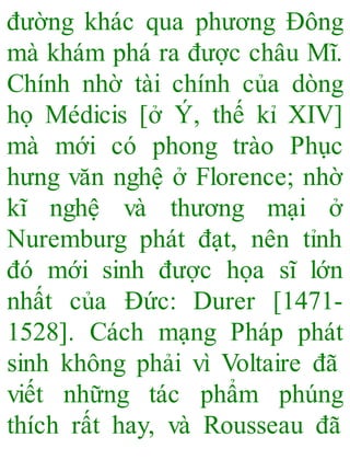 đường khác qua phương Đông
mà khám phá ra được châu Mĩ.
Chính nhờ tài chính của dòng
họ Médicis [ở Ý, thế kỉ XIV]
mà mới có phong trào Phục
hưng văn nghệ ở Florence; nhờ
kĩ nghệ và thương mại ở
Nuremburg phát đạt, nên tỉnh
đó mới sinh được họa sĩ lớn
nhất của Đức: Durer [1471-
1528]. Cách mạng Pháp phát
sinh không phải vì Voltaire đã
viết những tác phẩm phúng
thích rất hay, và Rousseau đã
 