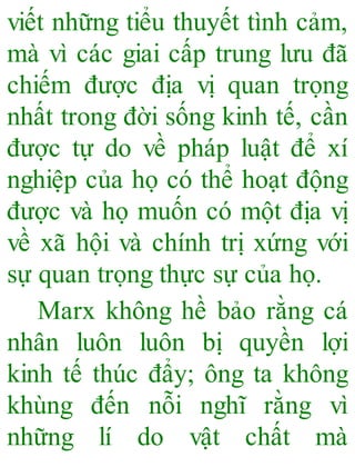viết những tiểu thuyết tình cảm,
mà vì các giai cấp trung lưu đã
chiếm được địa vị quan trọng
nhất trong đời sống kinh tế, cần
được tự do về pháp luật để xí
nghiệp của họ có thể hoạt động
được và họ muốn có một địa vị
về xã hội và chính trị xứng với
sự quan trọng thực sự của họ.
Marx không hề bảo rằng cá
nhân luôn luôn bị quyền lợi
kinh tế thúc đẩy; ông ta không
khùng đến nỗi nghĩ rằng vì
những lí do vật chất mà
 