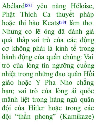 Abélard[57] yêu nàng Héloise,
Phật Thích Ca thuyết pháp
hoặc thi hào Keats[58] làm thơ.
Nhưng có lẽ ông đã đánh giá
quá thấp vai trò của các động
cơ không phải là kinh tế trong
hành động của quần chúng: Vai
trò của lòng tín ngưỡng cuồng
nhiệt trong những đạo quân Hồi
giáo hoặc Y Pha Nho chẳng
hạn; vai trò của lòng ái quốc
mãnh liệt trong hàng ngủ quân
đội của Hitler hoặc trong các
đội “thần phong” (Kamikaze)
 
