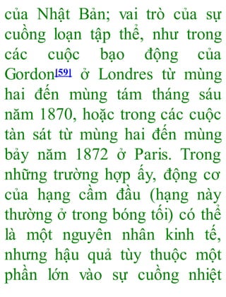 của Nhật Bản; vai trò của sự
cuồng loạn tập thể, như trong
các cuộc bạo động của
Gordon[59] ở Londres từ mùng
hai đến mùng tám tháng sáu
năm 1870, hoặc trong các cuộc
tàn sát từ mùng hai đến mùng
bảy năm 1872 ở Paris. Trong
những trường hợp ấy, động cơ
của hạng cầm đầu (hạng này
thường ở trong bóng tối) có thể
là một nguyên nhân kinh tế,
nhưng hậu quả tùy thuộc một
phần lớn vào sự cuồng nhiệt
 
