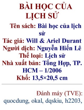 BÀI HỌC CỦA
LỊCH SỬ
Tên sách: Bài học của lịch
sử
Tác giả: Will & Ariel Durant
Người dịch: Nguyễn Hiến Lê
Thể loại: Lịch sử
Nhà xuất bản: Tổng Hợp, TP.
HCM – 1/2006
Khổ: 13,5×20,5 cm
Đánh máy (TVE):
quocdung, okal, dqskiu, h2203,
 