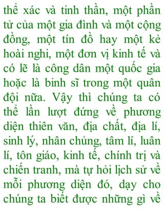 thể xác và tinh thần, một phần
tử của một gia đình và một cộng
đồng, một tín đồ hay một kẻ
hoài nghi, một đơn vị kinh tế và
có lẽ là công dân một quốc gia
hoặc là binh sĩ trong một quân
đội nữa. Vậy thì chúng ta có
thể lần lượt đứng về phương
diện thiên văn, địa chất, địa lí,
sinh lý, nhân chủng, tâm lí, luân
lí, tôn giáo, kinh tế, chính trị và
chiến tranh, mà tự hỏi lịch sử về
mỗi phương diện đó, dạy cho
chúng ta biết được những gì về
 