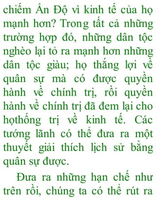 chiếm Ấn Độ vì kinh tế của họ
mạnh hơn? Trong tất cả những
trường hợp đó, những dân tộc
nghèo lại tỏ ra mạnh hơn những
dân tộc giàu; họ thắng lợi về
quân sự mà có được quyền
hành về chính trị, rồi quyền
hành về chính trị đã đem lại cho
họthống trị về kinh tế. Các
tướng lãnh có thể đưa ra một
thuyết giải thích lịch sử bằng
quân sự được.
Đưa ra những hạn chế như
trên rồi, chúng ta có thể rút ra
 