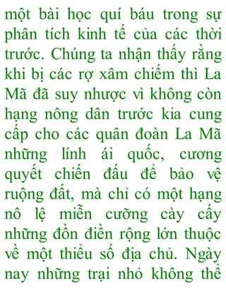 một bài học quí báu trong sự
phân tích kinh tế của các thời
trước. Chúng ta nhận thấy rằng
khi bị các rợ xâm chiếm thì La
Mã đã suy nhược vì không còn
hạng nông dân trước kia cung
cấp cho các quân đoàn La Mã
những lính ái quốc, cương
quyết chiến đấu để bảo vệ
ruộng đất, mà chỉ có một hạng
nô lệ miễn cưỡng cày cấy
những đồn điền rộng lớn thuộc
về một thiểu số địa chủ. Ngày
nay những trại nhỏ không thể
 