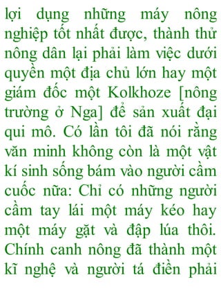 lợi dụng những máy nông
nghiệp tốt nhất được, thành thử
nông dân lại phải làm việc dưới
quyền một địa chủ lớn hay một
giám đốc một Kolkhoze [nông
trường ở Nga] để sản xuất đại
qui mô. Có lần tôi đã nói rằng
văn minh không còn là một vật
kí sinh sống bám vào người cầm
cuốc nữa: Chỉ có những người
cầm tay lái một máy kéo hay
một máy gặt và đập lúa thôi.
Chính canh nông đã thành một
kĩ nghệ và người tá điền phải
 