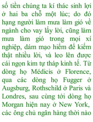 số tiền chúng ta kí thác sinh lợi
ở hai ba chỗ một lúc; do đó
hạng người làm mưa làm gió về
ngành cho vay lấy lời, cũng làm
mưa làm gió trong mọi xí
nghiệp, dám mạo hiểm để kiếm
thật nhiều lời, và leo lên được
cái ngọn kim tự tháp kinh tế. Từ
dòng họ Médicis ở Florence,
qua các dòng họ Fugger ở
Augsburg, Rothschild ở Paris và
Londres, sau cùng tới dòng họ
Morgan hiện nay ở New York,
các ông chủ ngân hàng thời nào
 