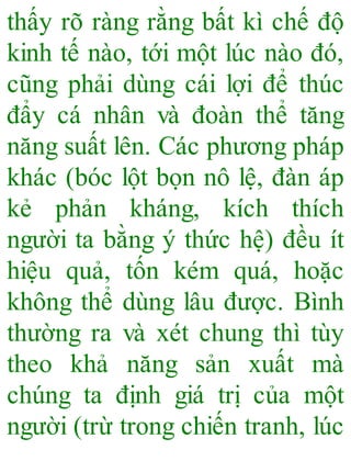 thấy rõ ràng rằng bất kì chế độ
kinh tế nào, tới một lúc nào đó,
cũng phải dùng cái lợi để thúc
đẩy cá nhân và đoàn thể tăng
năng suất lên. Các phương pháp
khác (bóc lột bọn nô lệ, đàn áp
kẻ phản kháng, kích thích
người ta bằng ý thức hệ) đều ít
hiệu quả, tốn kém quá, hoặc
không thể dùng lâu được. Bình
thường ra và xét chung thì tùy
theo khả năng sản xuất mà
chúng ta định giá trị của một
người (trừ trong chiến tranh, lúc
 