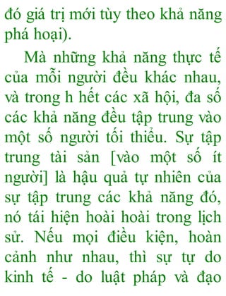 đó giá trị mới tùy theo khả năng
phá hoại).
Mà những khả năng thực tế
của mỗi người đều khác nhau,
và trong h hết các xã hội, đa số
các khả năng đều tập trung vào
một số người tối thiểu. Sự tập
trung tài sản [vào một số ít
người] là hậu quả tự nhiên của
sự tập trung các khả năng đó,
nó tái hiện hoài hoài trong lịch
sử. Nếu mọi điều kiện, hoàn
cảnh như nhau, thì sự tự do
kinh tế - do luật pháp và đạo
 